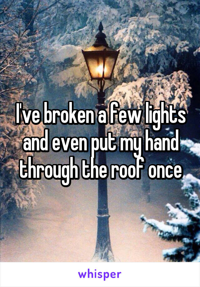 I've broken a few lights and even put my hand through the roof once