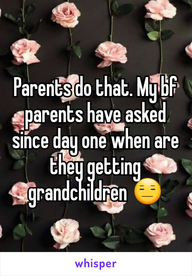 Parents do that. My bf parents have asked since day one when are they getting grandchildren 😑