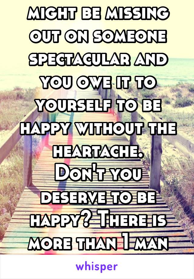 I know, but you might be missing out on someone spectacular and you owe it to yourself to be happy without the heartache.
Don't you deserve to be happy? There is more than 1 man made for us on earth.