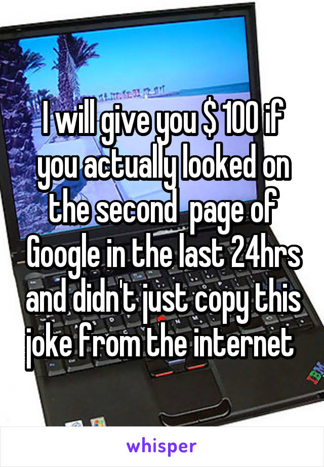 I will give you $ 100 if you actually looked on the second  page of Google in the last 24hrs and didn't just copy this joke from the internet 