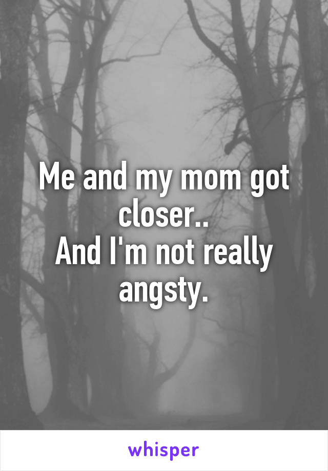 Me and my mom got closer..
And I'm not really angsty.