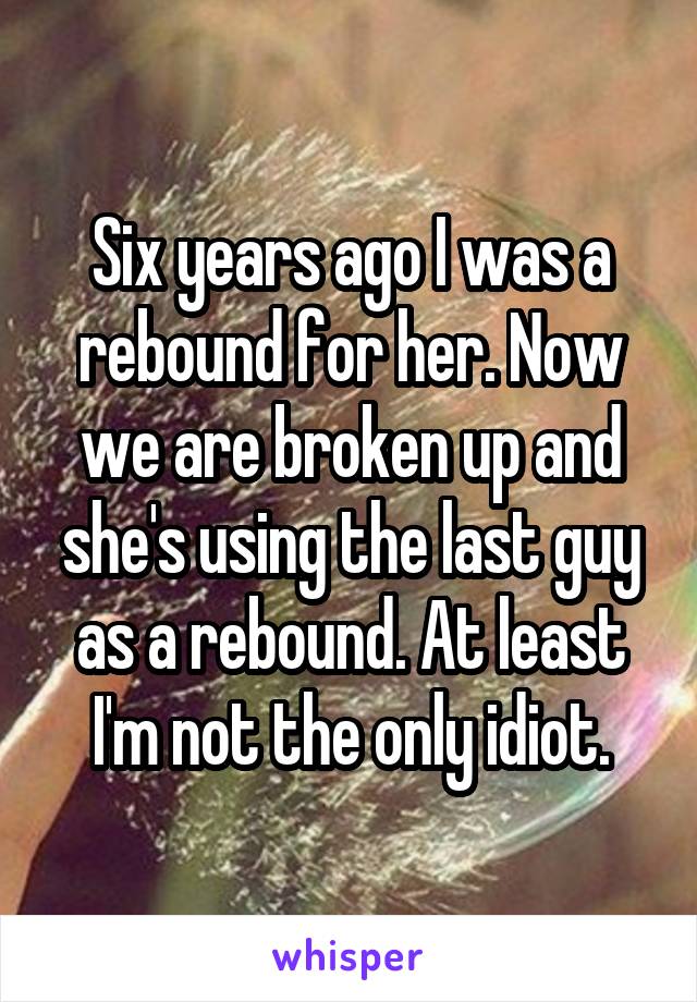 Six years ago I was a rebound for her. Now we are broken up and she's using the last guy as a rebound. At least I'm not the only idiot.