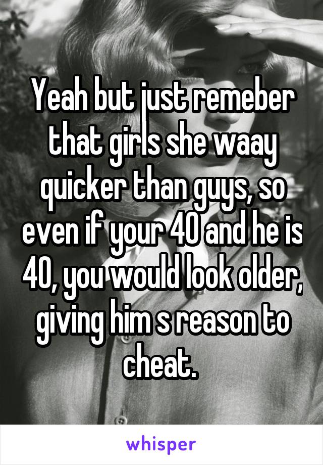 Yeah but just remeber that girls she waay quicker than guys, so even if your 40 and he is 40, you would look older, giving him s reason to cheat. 