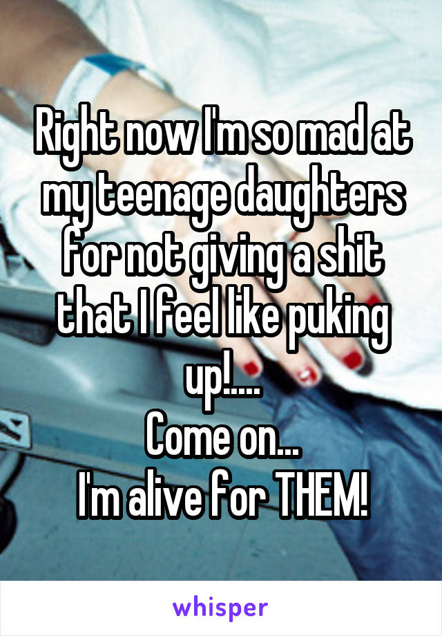 Right now I'm so mad at my teenage daughters for not giving a shit that I feel like puking up!....
Come on...
I'm alive for THEM!