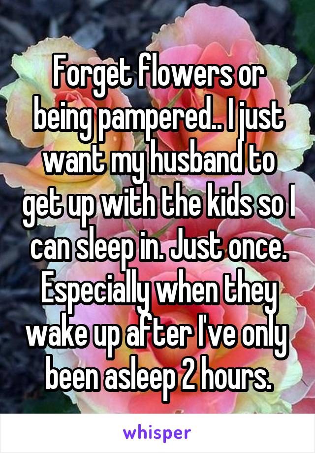 Forget flowers or being pampered.. I just want my husband to get up with the kids so I can sleep in. Just once. Especially when they wake up after I've only  been asleep 2 hours.