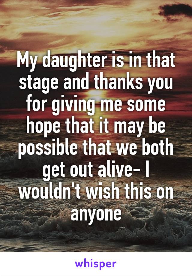 My daughter is in that stage and thanks you for giving me some hope that it may be possible that we both get out alive- I wouldn't wish this on anyone