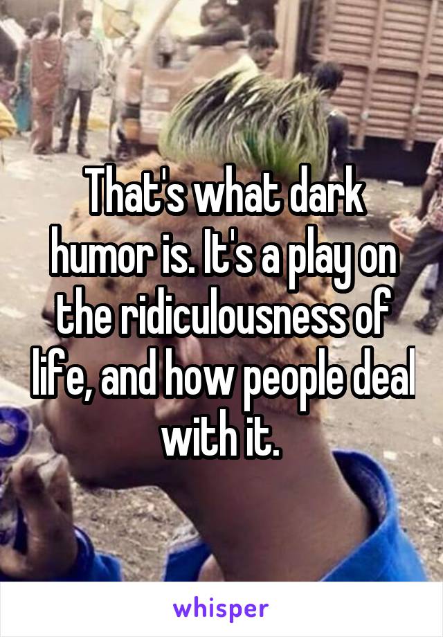 That's what dark humor is. It's a play on the ridiculousness of life, and how people deal with it. 