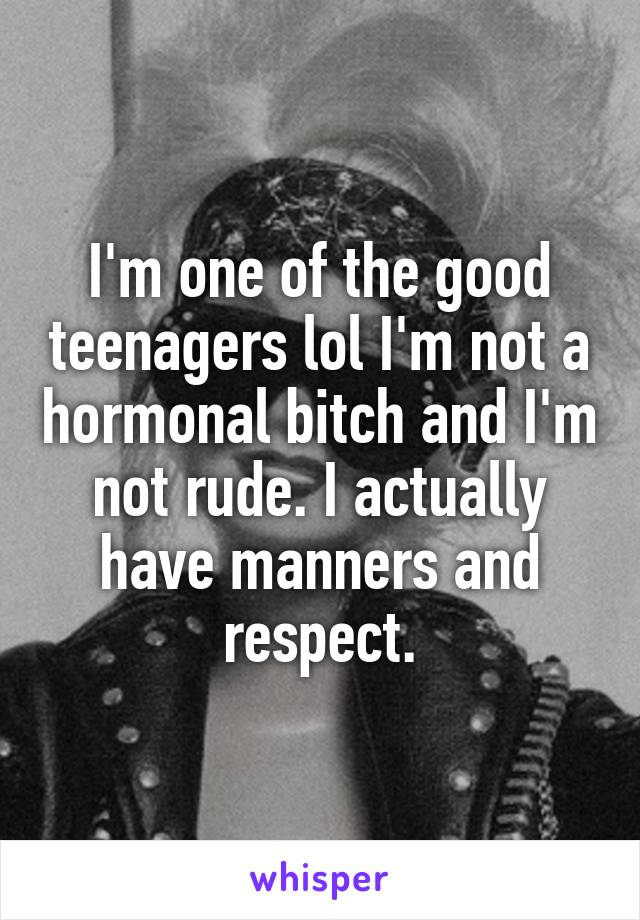 I'm one of the good teenagers lol I'm not a hormonal bitch and I'm not rude. I actually have manners and respect.