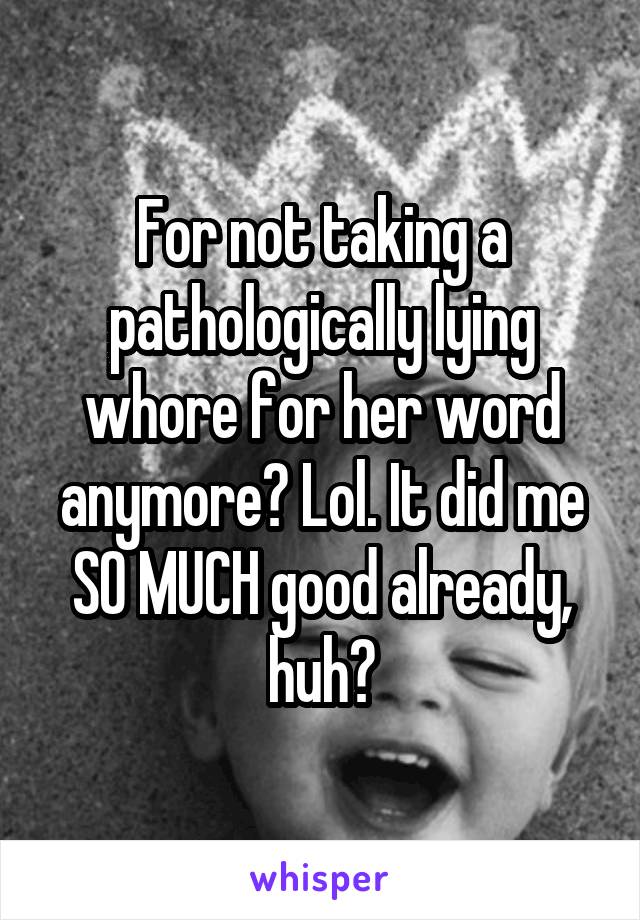 For not taking a pathologically lying whore for her word anymore? Lol. It did me SO MUCH good already, huh?