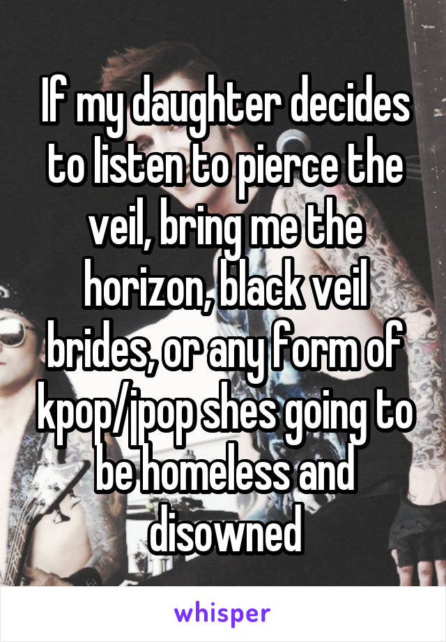 If my daughter decides to listen to pierce the veil, bring me the horizon, black veil brides, or any form of kpop/jpop shes going to be homeless and disowned