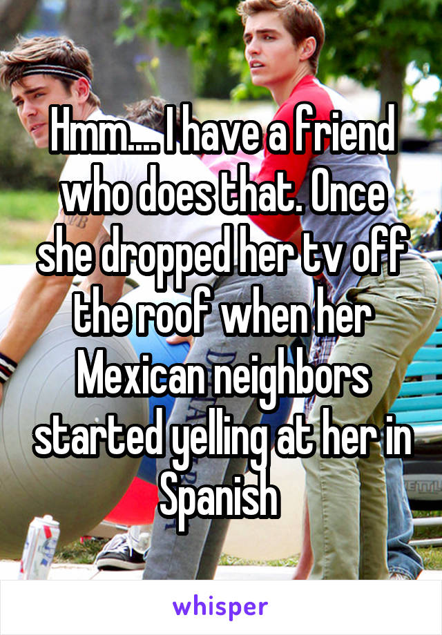 Hmm.... I have a friend who does that. Once she dropped her tv off the roof when her Mexican neighbors started yelling at her in Spanish 