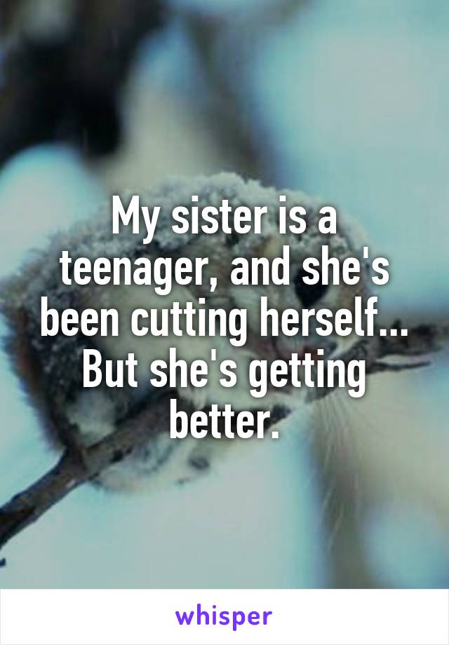 My sister is a teenager, and she's been cutting herself... But she's getting better.