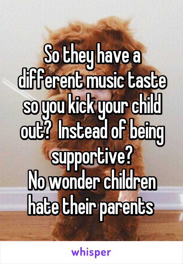 So they have a different music taste so you kick your child out?  Instead of being supportive?
No wonder children hate their parents 