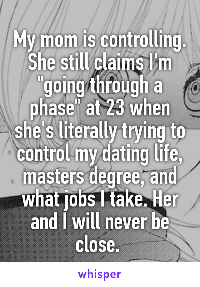 My mom is controlling. She still claims I'm "going through a phase" at 23 when she's literally trying to control my dating life, masters degree, and what jobs I take. Her and I will never be close. 