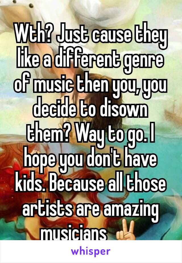 Wth? Just cause they like a different genre of music then you, you decide to disown them? Way to go. I hope you don't have kids. Because all those artists are amazing musicians ✌