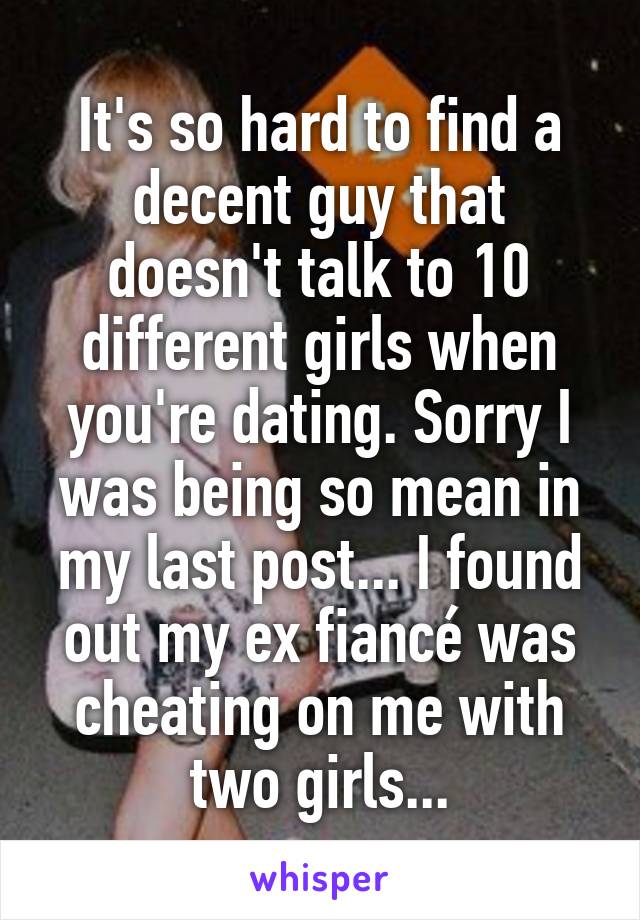 It's so hard to find a decent guy that doesn't talk to 10 different girls when you're dating. Sorry I was being so mean in my last post... I found out my ex fiancé was cheating on me with two girls...