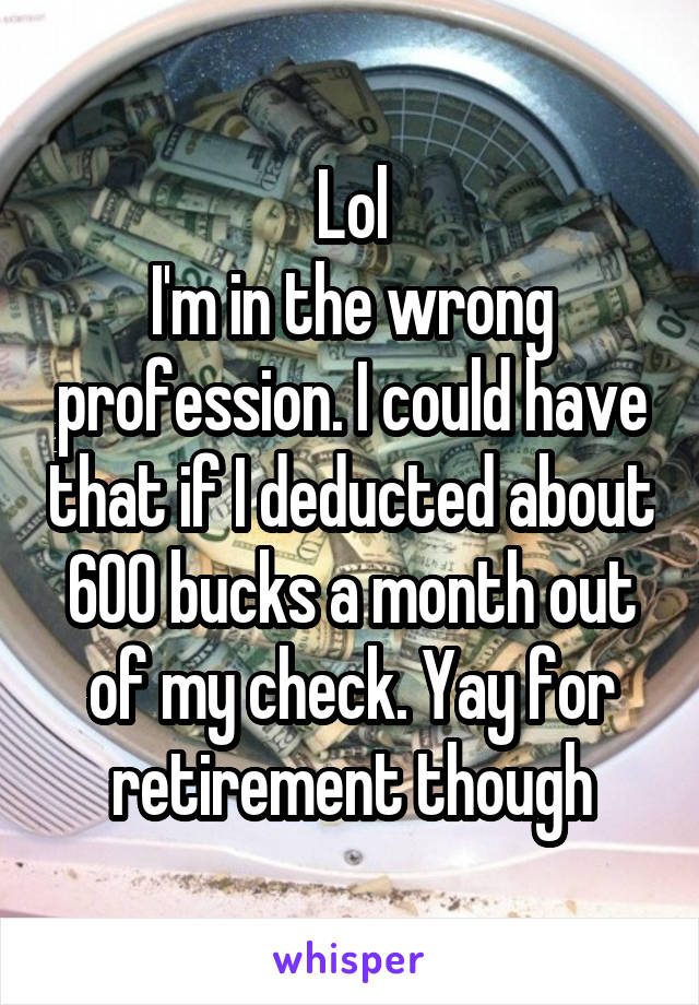 Lol
I'm in the wrong profession. I could have that if I deducted about 600 bucks a month out of my check. Yay for retirement though