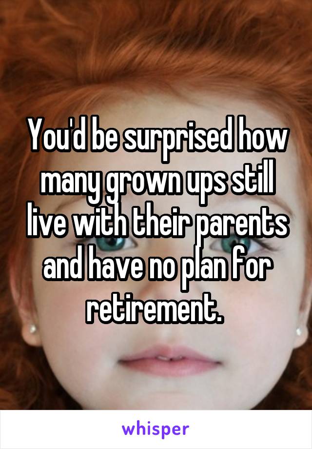 You'd be surprised how many grown ups still live with their parents and have no plan for retirement. 