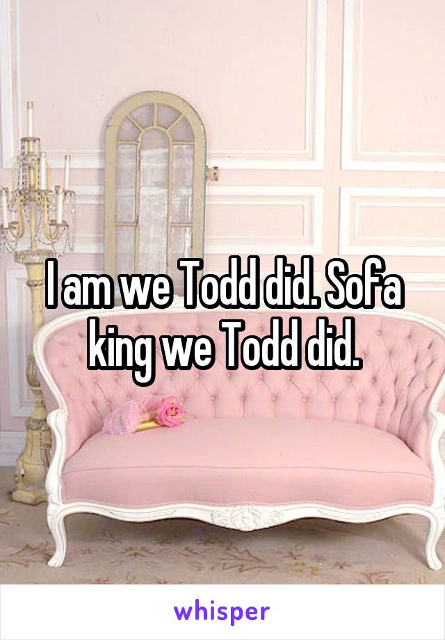 I am we Todd did. Sofa king we Todd did.