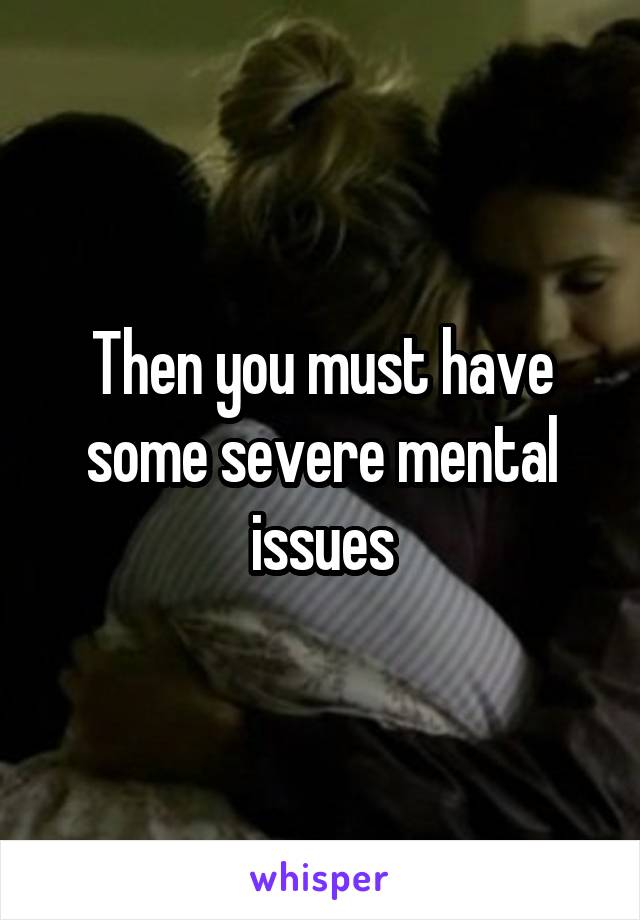 Then you must have some severe mental issues