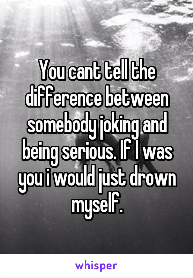 You cant tell the difference between somebody joking and being serious. If I was you i would just drown myself.