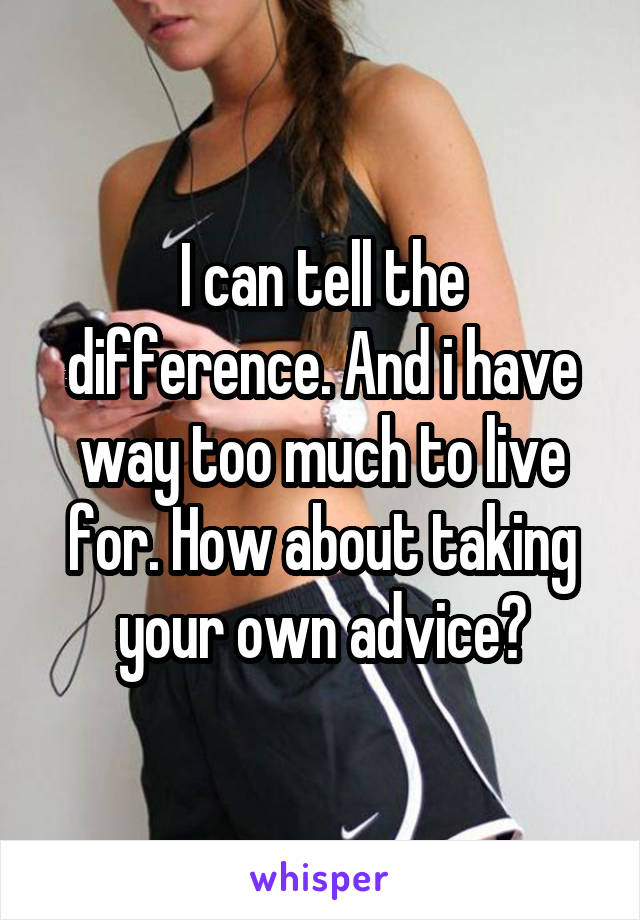 I can tell the difference. And i have way too much to live for. How about taking your own advice?