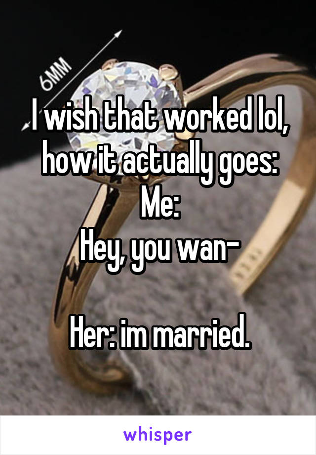 I wish that worked lol, how it actually goes:
Me:
Hey, you wan-

Her: im married.