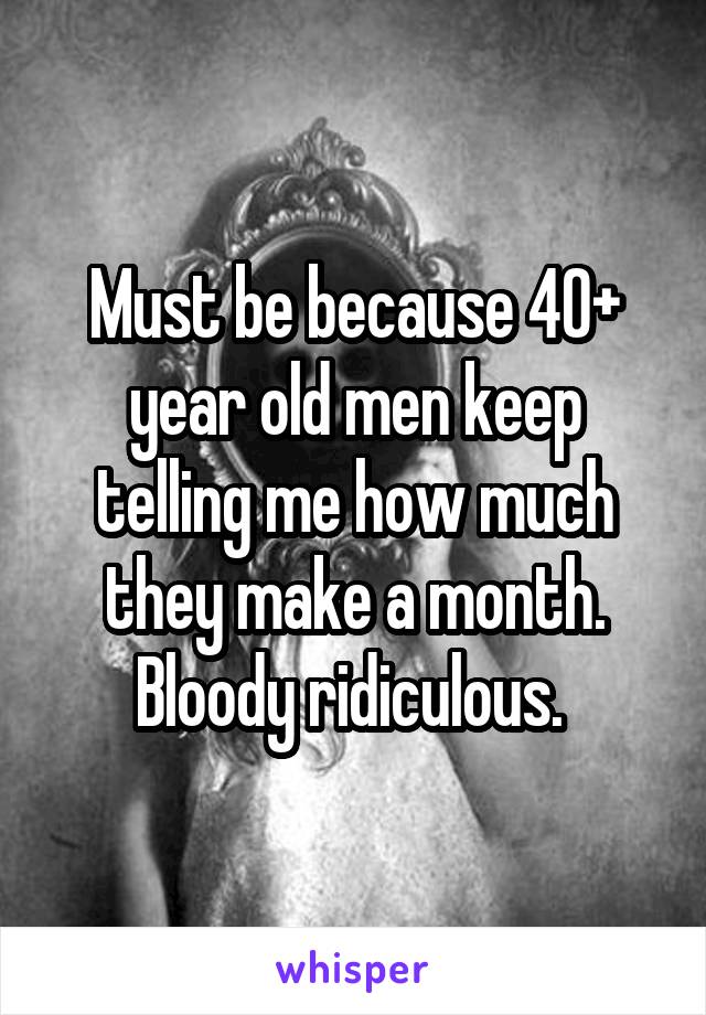 Must be because 40+ year old men keep telling me how much they make a month. Bloody ridiculous. 