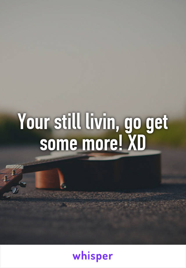 Your still livin, go get some more! XD