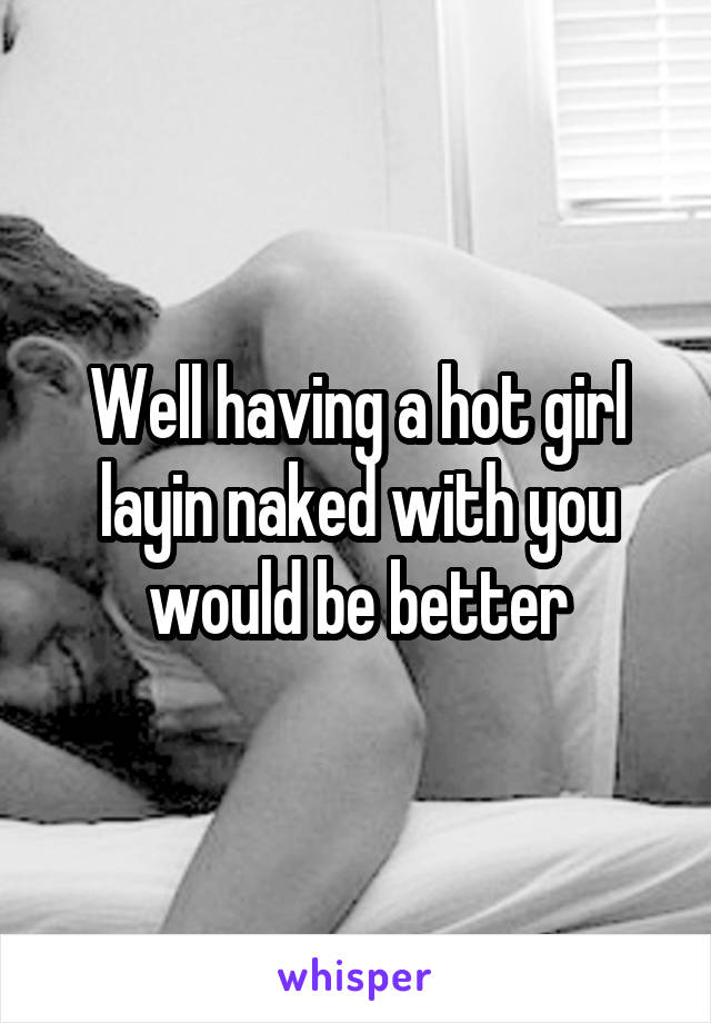 Well having a hot girl layin naked with you would be better