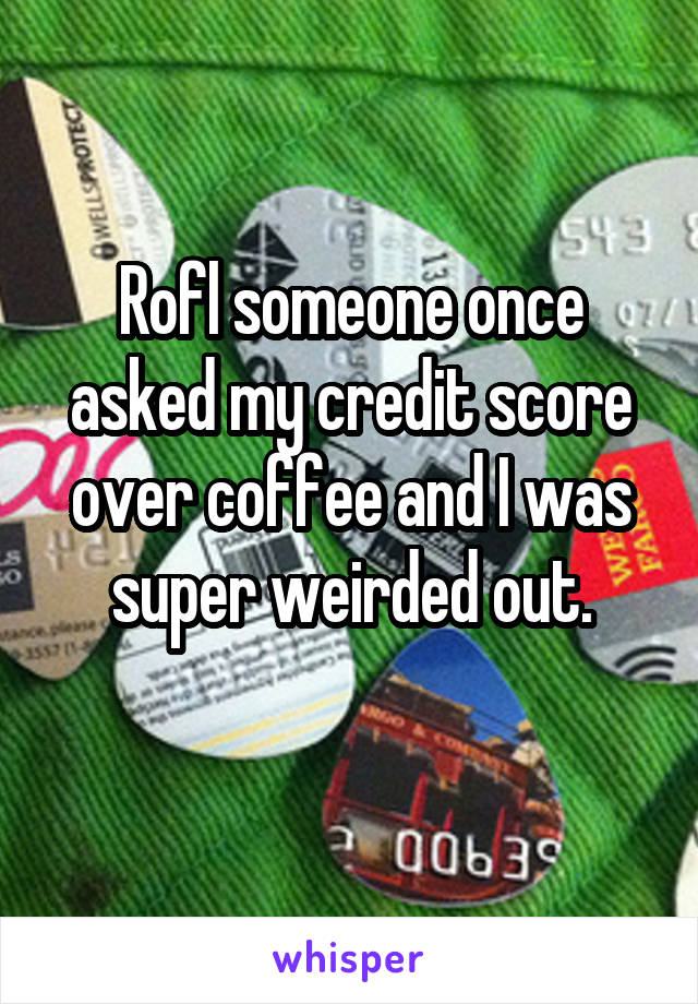 Rofl someone once asked my credit score over coffee and I was super weirded out.
