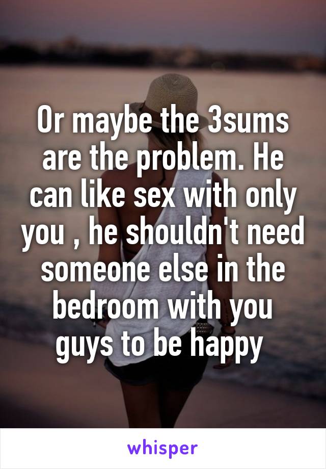 Or maybe the 3sums are the problem. He can like sex with only you , he shouldn't need someone else in the bedroom with you guys to be happy 