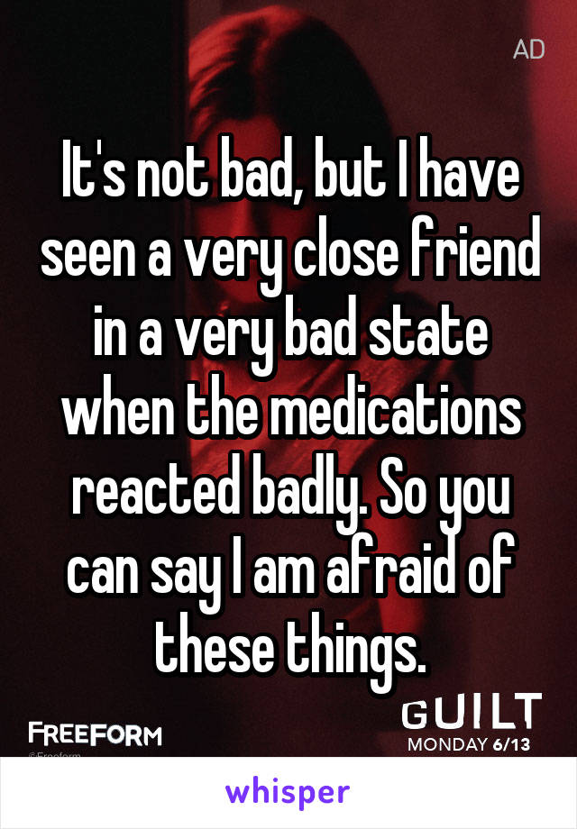 It's not bad, but I have seen a very close friend in a very bad state when the medications reacted badly. So you can say I am afraid of these things.