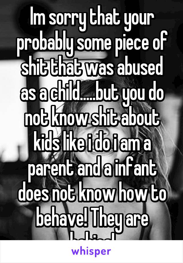 Im sorry that your probably some piece of shit that was abused as a child.....but you do not know shit about kids like i do i am a parent and a infant does not know how to behave! They are babies!