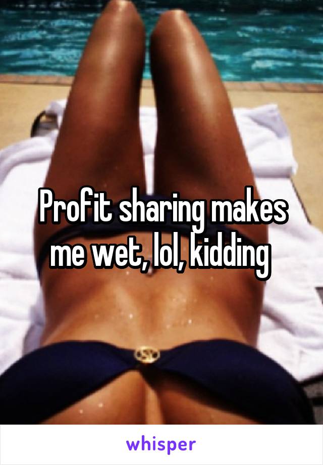 Profit sharing makes me wet, lol, kidding 