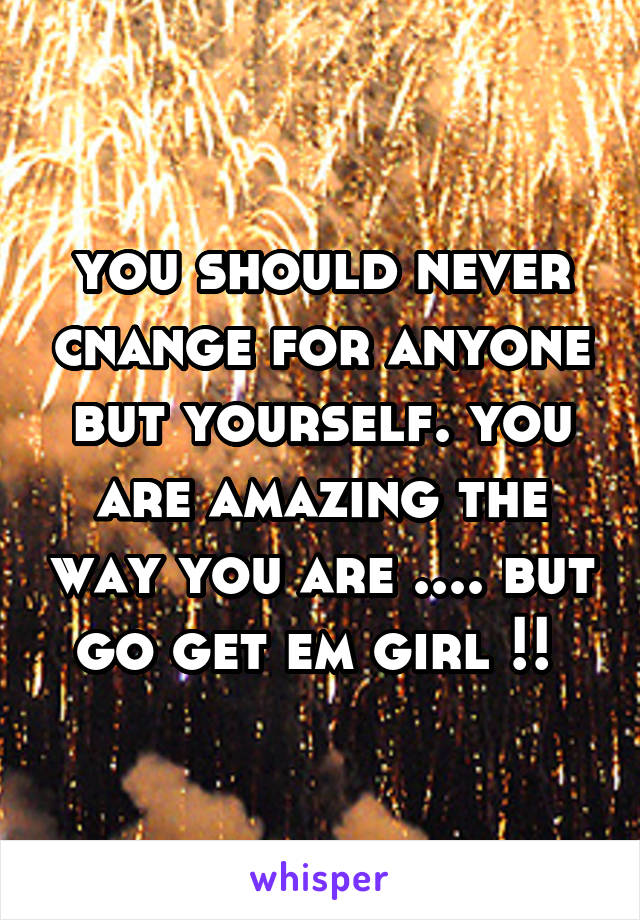 you should never cnange for anyone but yourself. you are amazing the way you are .... but go get em girl !! 