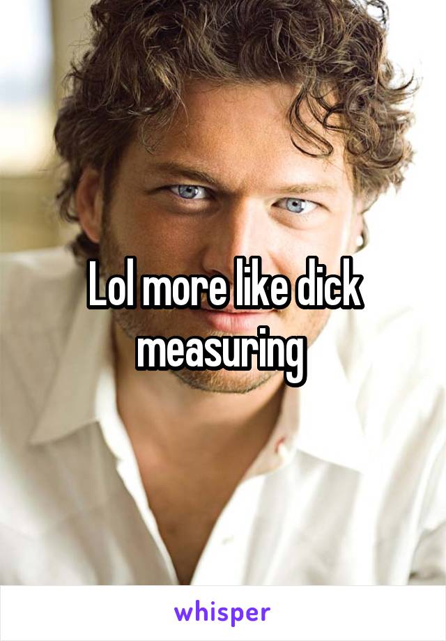 Lol more like dick measuring 