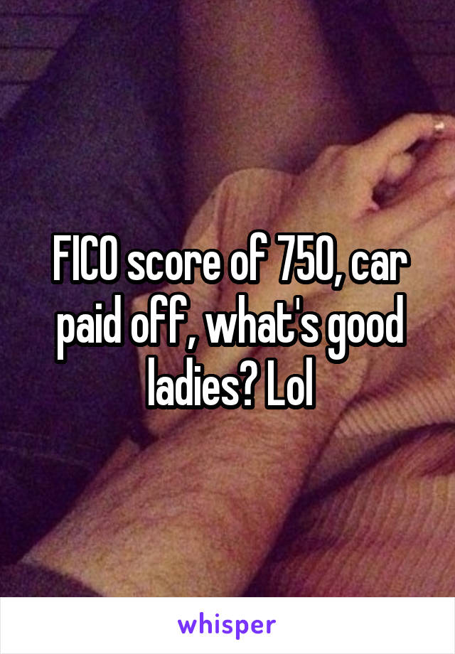 FICO score of 750, car paid off, what's good ladies? Lol