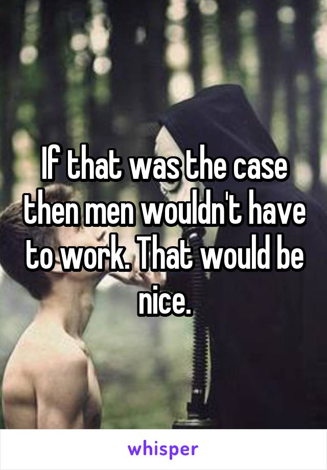 If that was the case then men wouldn't have to work. That would be nice.