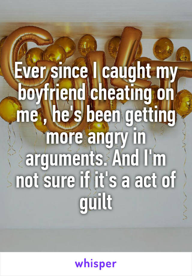 Ever since I caught my boyfriend cheating on me , he's been getting more angry in arguments. And I'm not sure if it's a act of guilt