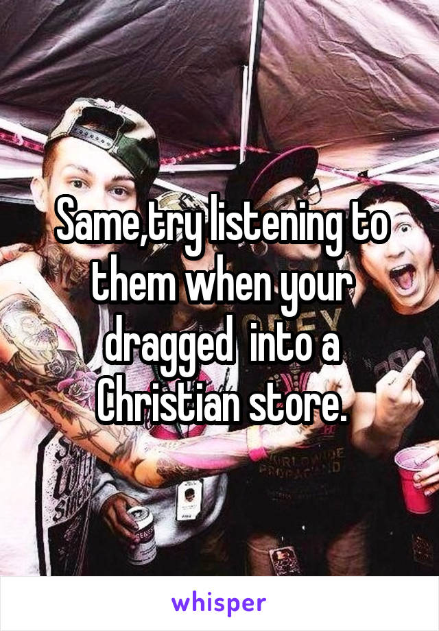 Same,try listening to them when your dragged  into a Christian store.