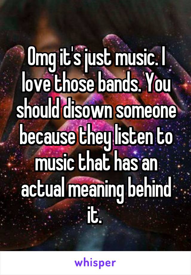 Omg it's just music. I love those bands. You should disown someone because they listen to music that has an actual meaning behind it. 