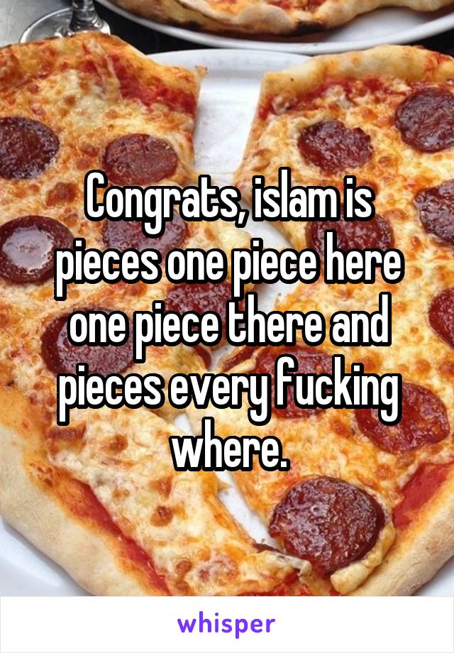 Congrats, islam is pieces one piece here one piece there and pieces every fucking where.