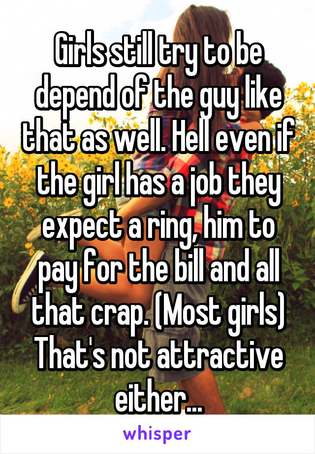 Girls still try to be depend of the guy like that as well. Hell even if the girl has a job they expect a ring, him to pay for the bill and all that crap. (Most girls) That's not attractive either...