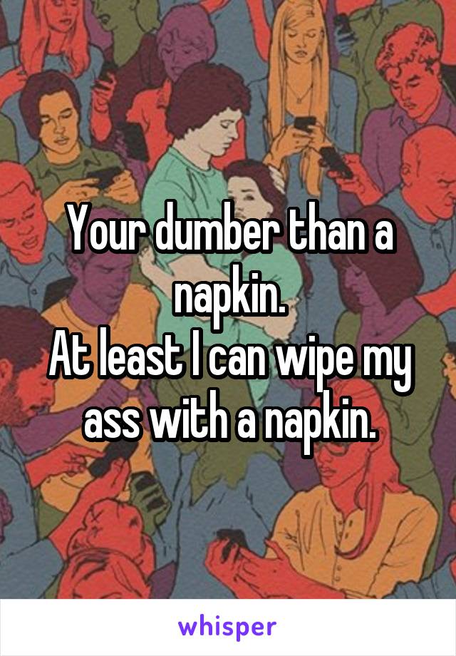 Your dumber than a napkin.
At least I can wipe my ass with a napkin.