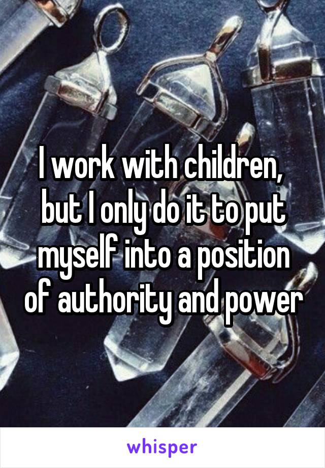 I work with children,  but I only do it to put myself into a position of authority and power