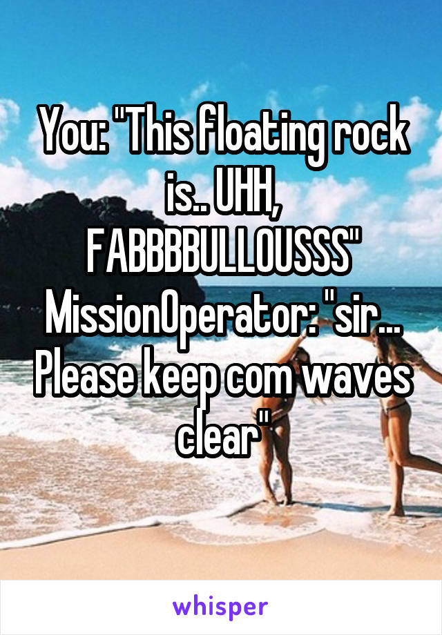You: "This floating rock is.. UHH, FABBBBULLOUSSS"
MissionOperator: "sir... Please keep com waves clear"
