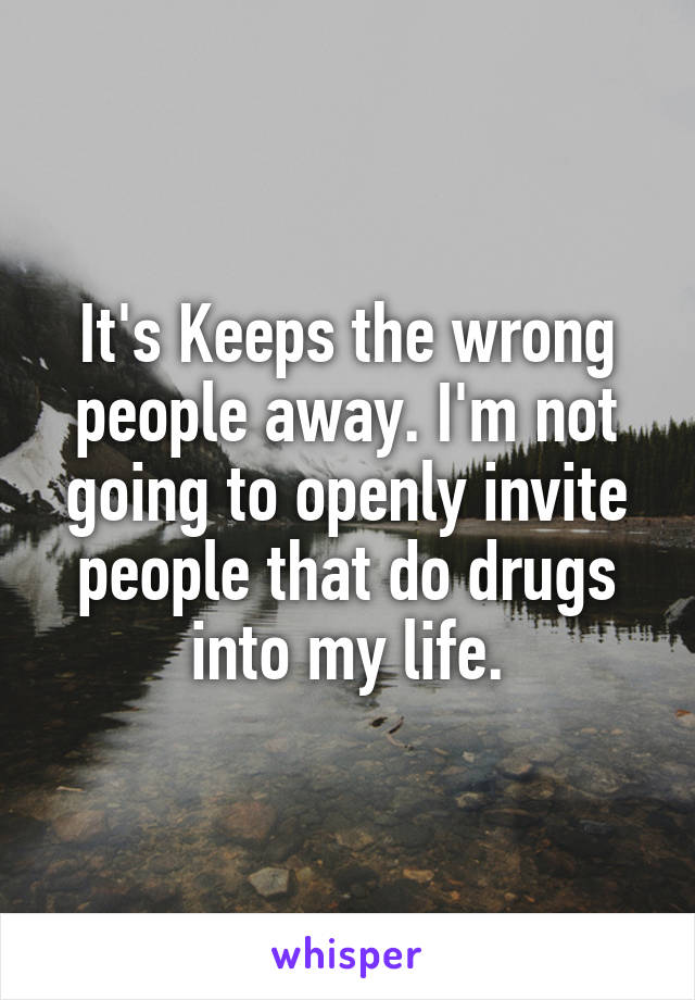 It's Keeps the wrong people away. I'm not going to openly invite people that do drugs into my life.