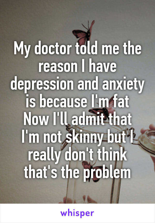 My doctor told me the reason I have depression and anxiety is because I'm fat
Now I'll admit that I'm not skinny but I really don't think that's the problem