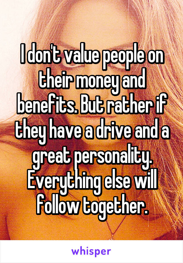 I don't value people on their money and benefits. But rather if they have a drive and a great personality. Everything else will follow together.